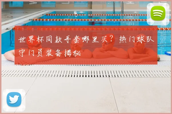 世界杯同款手套哪里买？热门球队守门员装备揭秘