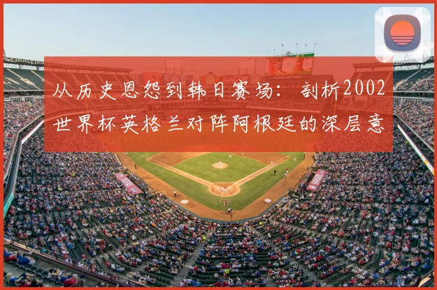 从历史恩怨到韩日赛场：剖析2002世界杯英格兰对阵阿根廷的深层意义