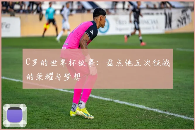 C罗的世界杯故事：盘点他五次征战的荣耀与梦想