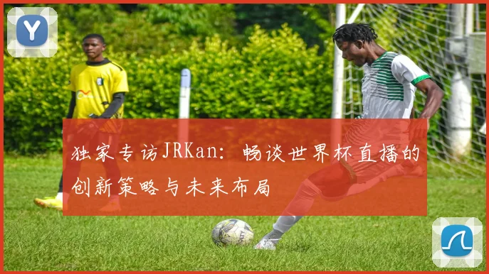 独家专访JRKan:畅谈世界杯直播的创新策略与未来布局