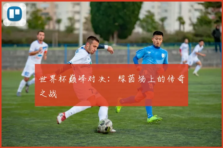 世界杯巅峰对决：绿茵场上的传奇之战