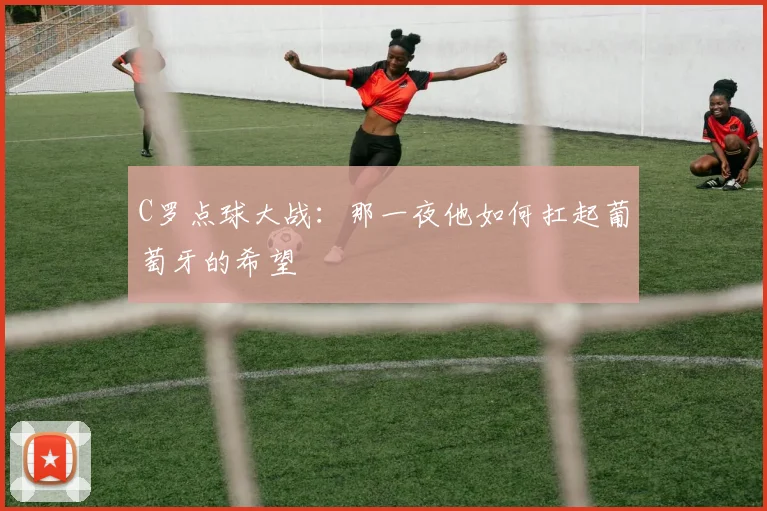 C罗点球大战：那一夜他如何扛起葡萄牙的希望