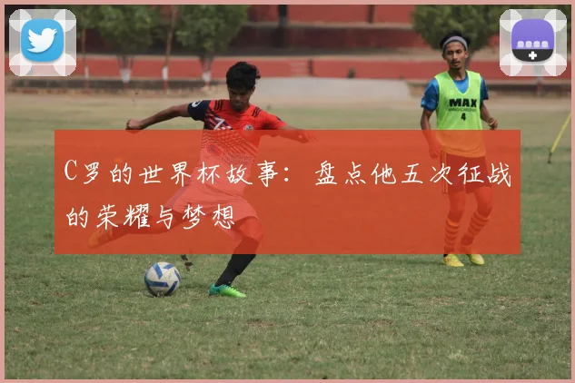 C罗的世界杯故事：盘点他五次征战的荣耀与梦想