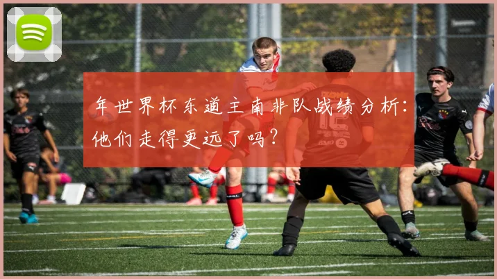 年世界杯东道主南非队战绩分析：他们走得更远了吗？