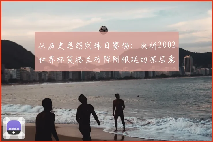 从历史恩怨到韩日赛场：剖析2002世界杯英格兰对阵阿根廷的深层意义