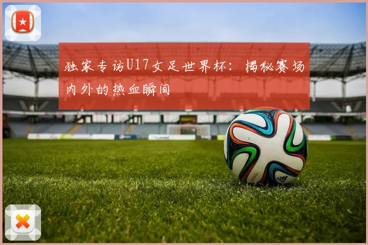 独家专访U17女足世界杯:揭秘赛场内外的热血瞬间